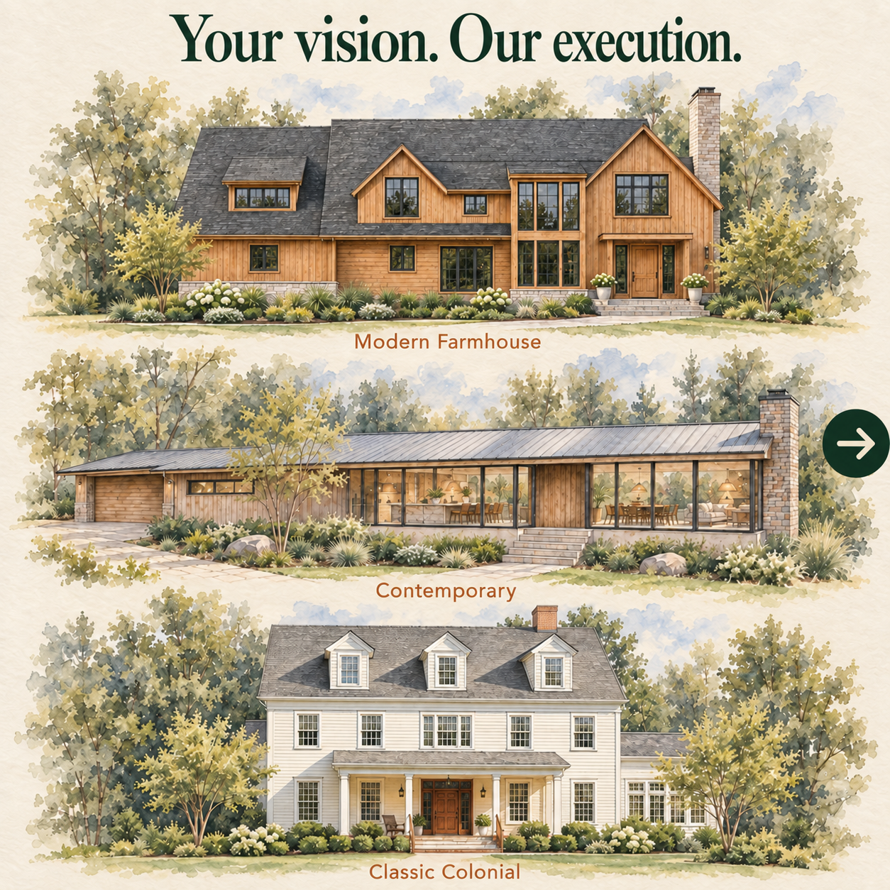 Your vision. Our execution. Illustrative modern farmhouse, contemporary and classic colonial custom-home possibilities.